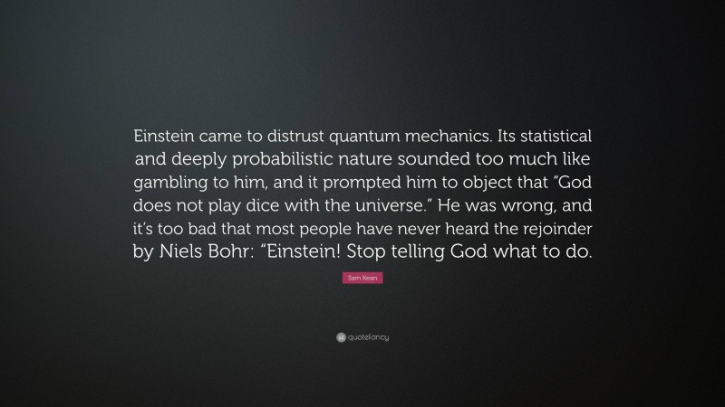 Sam Kean Quote: “Einstein came to distrust quantum mechanics. Its statistical and deeply probabilistic nature sounded too much like gambling to him, and it prompted him to object that “God does not play dice with the universe.” He was wrong, and it’s too bad that most people have never heard the rejoinder by Niels Bohr: “Einstein! Stop telling God what to do.”
