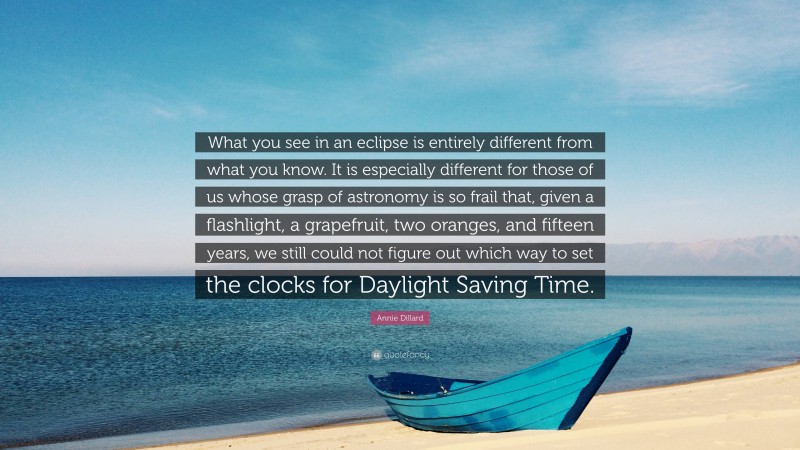 Annie Dillard Quote: “What you see in an eclipse is entirely different from what you know. It is especially different for those of us whose grasp of astronomy is so frail that, given a flashlight, a grapefruit, two oranges, and fifteen years, we still could not figure out which way to set the clocks for Daylight Saving Time.”
