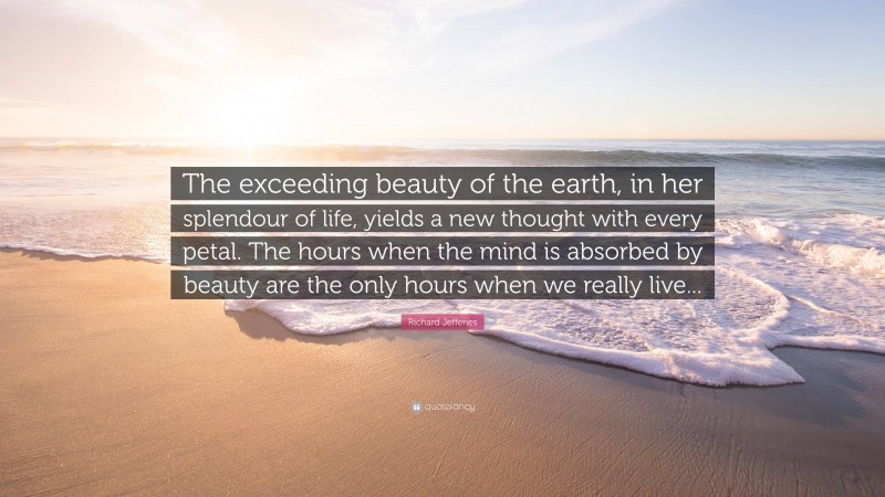 Richard Jefferies Quote: “The exceeding beauty of the earth, in her splendour of life, yields a new thought with every petal. The hours when the mind is absorbed by beauty are the only hours when we really live...”