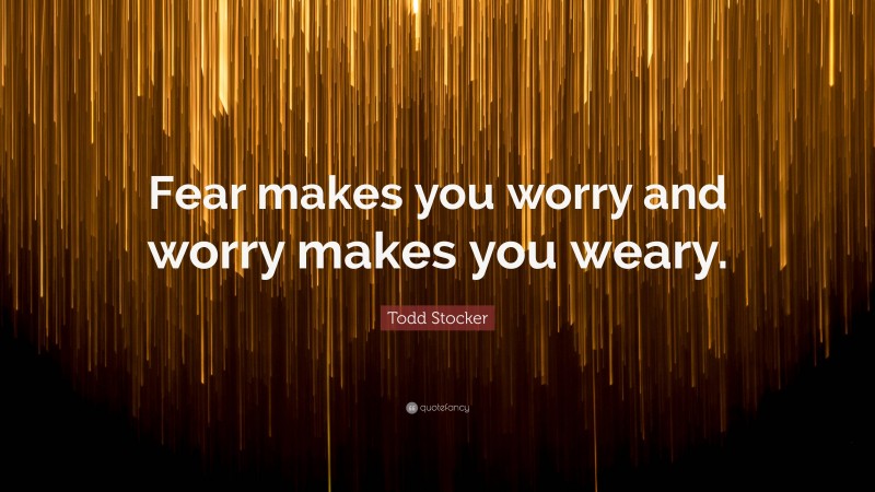 Todd Stocker Quote: “Fear makes you worry and worry makes you weary.”