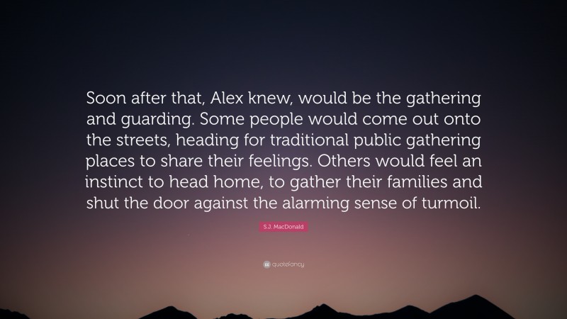 S.J. MacDonald Quote: “Soon after that, Alex knew, would be the gathering and guarding. Some people would come out onto the streets, heading for traditional public gathering places to share their feelings. Others would feel an instinct to head home, to gather their families and shut the door against the alarming sense of turmoil.”