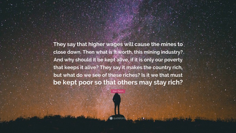 Alan Paton Quote: “They say that higher wages will cause the mines to close down. Then what is it worth, this mining industry? And why should it be kept alive, if it is only our poverty that keeps it alive? They say it makes the country rich, but what do we see of these riches? Is it we that must be kept poor so that others may stay rich?”