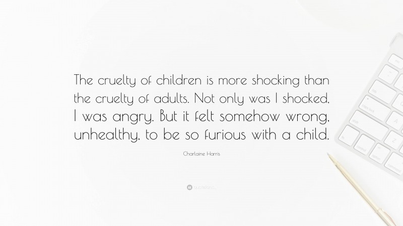 Charlaine Harris Quote: “The cruelty of children is more shocking than the cruelty of adults. Not only was I shocked, I was angry. But it felt somehow wrong, unhealthy, to be so furious with a child.”