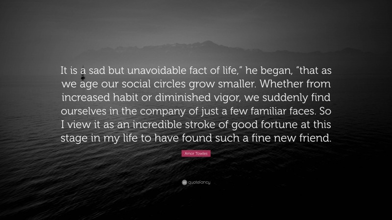 Amor Towles Quote: “It is a sad but unavoidable fact of life,” he began, “that as we age our social circles grow smaller. Whether from increased habit or diminished vigor, we suddenly find ourselves in the company of just a few familiar faces. So I view it as an incredible stroke of good fortune at this stage in my life to have found such a fine new friend.”