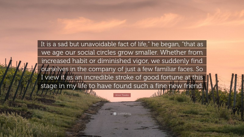Amor Towles Quote: “It is a sad but unavoidable fact of life,” he began, “that as we age our social circles grow smaller. Whether from increased habit or diminished vigor, we suddenly find ourselves in the company of just a few familiar faces. So I view it as an incredible stroke of good fortune at this stage in my life to have found such a fine new friend.”