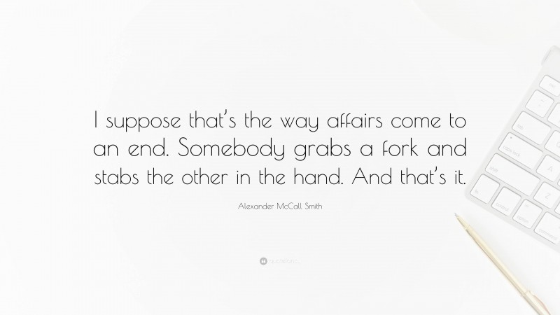 Alexander McCall Smith Quote: “I suppose that’s the way affairs come to an end. Somebody grabs a fork and stabs the other in the hand. And that’s it.”