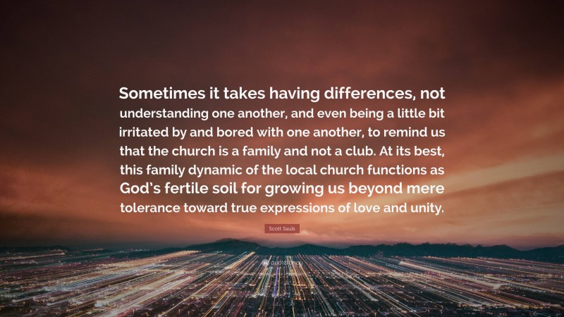Scott Sauls Quote: “Sometimes it takes having differences, not understanding one another, and even being a little bit irritated by and bored with one another, to remind us that the church is a family and not a club. At its best, this family dynamic of the local church functions as God’s fertile soil for growing us beyond mere tolerance toward true expressions of love and unity.”