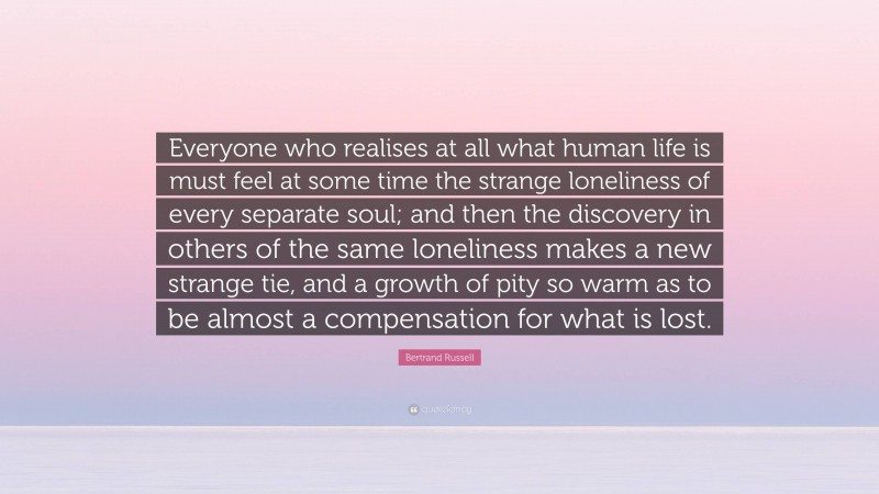 Bertrand Russell Quote: “Everyone who realises at all what human life is must feel at some time the strange loneliness of every separate soul; and then the discovery in others of the same loneliness makes a new strange tie, and a growth of pity so warm as to be almost a compensation for what is lost.”