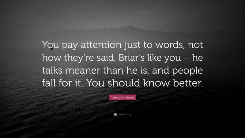 Tamora Pierce Quote: “You pay attention just to words, not how they’re said. Briar’s like you – he talks meaner than he is, and people fall for it. You should know better.”