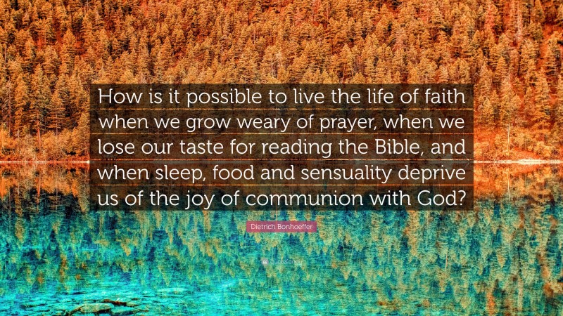 Dietrich Bonhoeffer Quote: “How is it possible to live the life of faith when we grow weary of prayer, when we lose our taste for reading the Bible, and when sleep, food and sensuality deprive us of the joy of communion with God?”