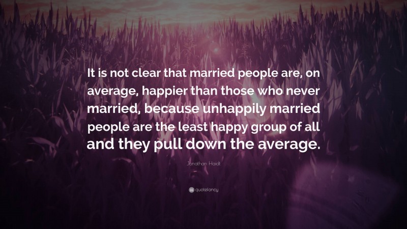 Jonathan Haidt Quote: “It is not clear that married people are, on average, happier than those who never married, because unhappily married people are the least happy group of all and they pull down the average.”