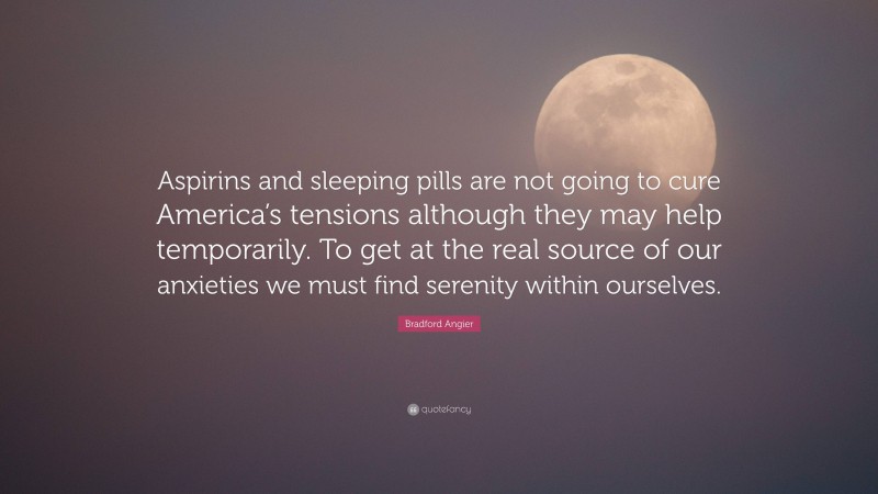 Bradford Angier Quote: “Aspirins and sleeping pills are not going to cure America’s tensions although they may help temporarily. To get at the real source of our anxieties we must find serenity within ourselves.”