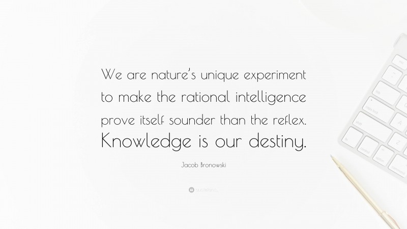 Jacob Bronowski Quote: “We are nature’s unique experiment to make the rational intelligence prove itself sounder than the reflex. Knowledge is our destiny.”