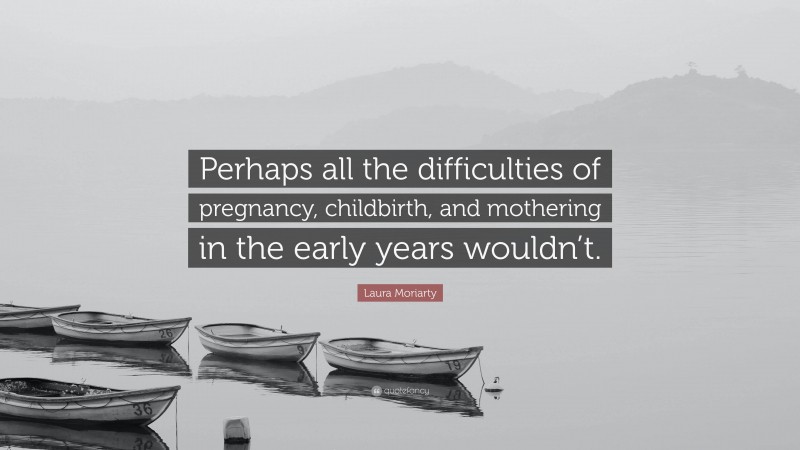 Laura Moriarty Quote: “Perhaps all the difficulties of pregnancy, childbirth, and mothering in the early years wouldn’t.”