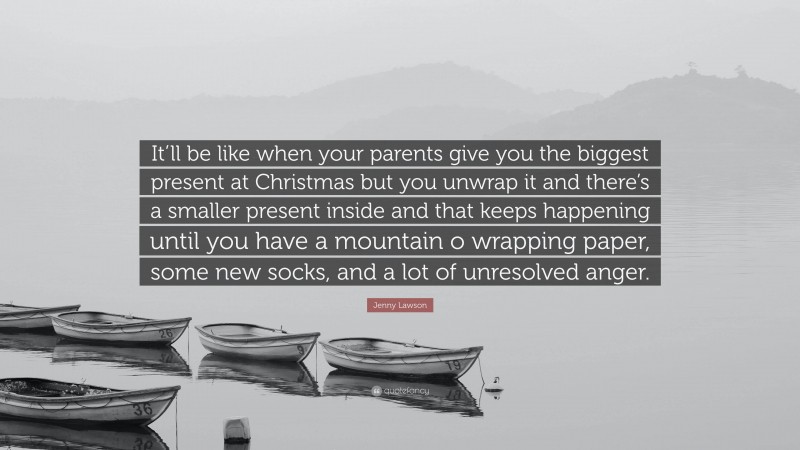 Jenny Lawson Quote: “It’ll be like when your parents give you the biggest present at Christmas but you unwrap it and there’s a smaller present inside and that keeps happening until you have a mountain o wrapping paper, some new socks, and a lot of unresolved anger.”