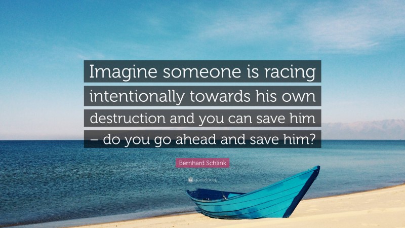 Bernhard Schlink Quote: “Imagine someone is racing intentionally towards his own destruction and you can save him – do you go ahead and save him?”