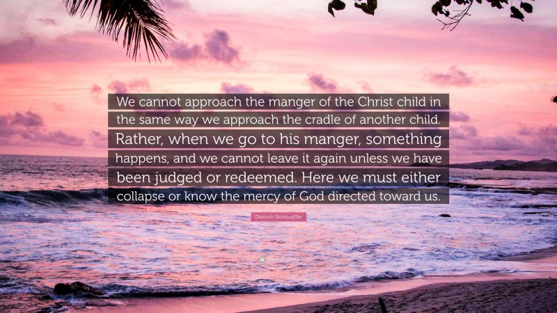 Dietrich Bonhoeffer Quote: “We cannot approach the manger of the Christ child in the same way we approach the cradle of another child. Rather, when we go to his manger, something happens, and we cannot leave it again unless we have been judged or redeemed. Here we must either collapse or know the mercy of God directed toward us.”