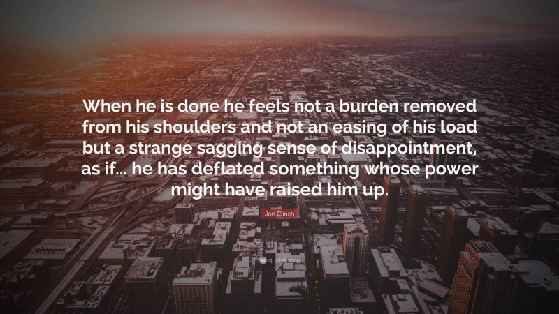 Jon Clinch Quote: “When he is done he feels not a burden removed from his shoulders and not an easing of his load but a strange sagging sense of disappointment, as if... he has deflated something whose power might have raised him up.”