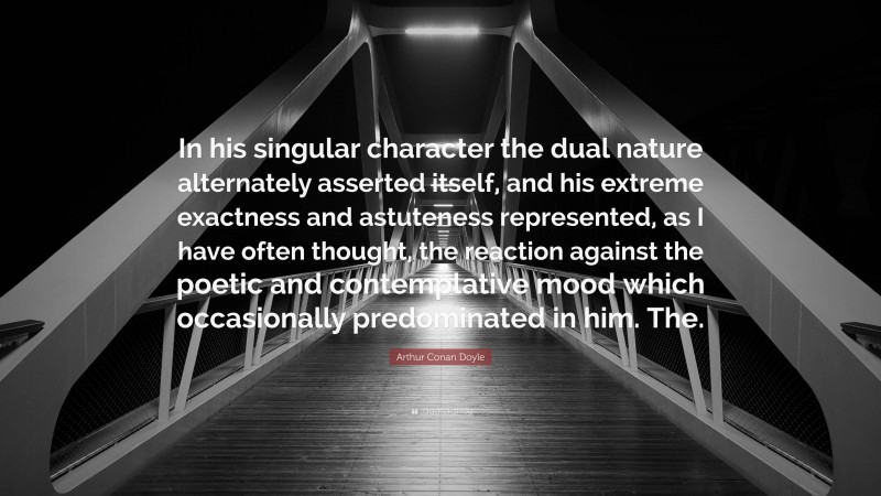 Arthur Conan Doyle Quote: “In his singular character the dual nature alternately asserted itself, and his extreme exactness and astuteness represented, as I have often thought, the reaction against the poetic and contemplative mood which occasionally predominated in him. The.”