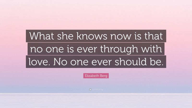 Elizabeth Berg Quote: “What she knows now is that no one is ever through with love. No one ever should be.”