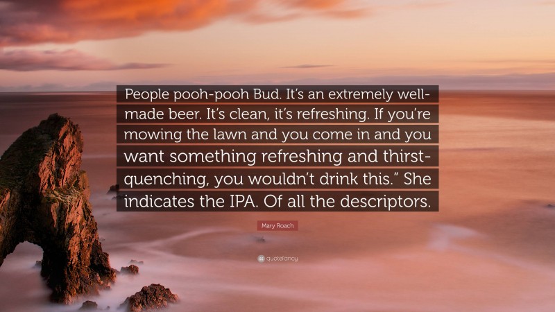 Mary Roach Quote: “People pooh-pooh Bud. It’s an extremely well-made beer. It’s clean, it’s refreshing. If you’re mowing the lawn and you come in and you want something refreshing and thirst-quenching, you wouldn’t drink this.” She indicates the IPA. Of all the descriptors.”