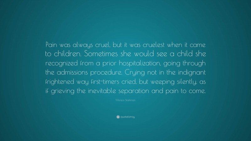 Monica Starkman Quote: “Pain was always cruel, but it was cruelest when it came to children. Sometimes she would see a child she recognized from a prior hospitalization, going through the admissions procedure. Crying not in the indignant frightened way first-timers cried, but weeping silently, as if grieving the inevitable separation and pain to come.”