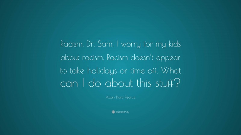 Allan Dare Pearce Quote: “Racism, Dr. Sam. I worry for my kids about racism. Racism doesn’t appear to take holidays or time off. What can I do about this stuff?”