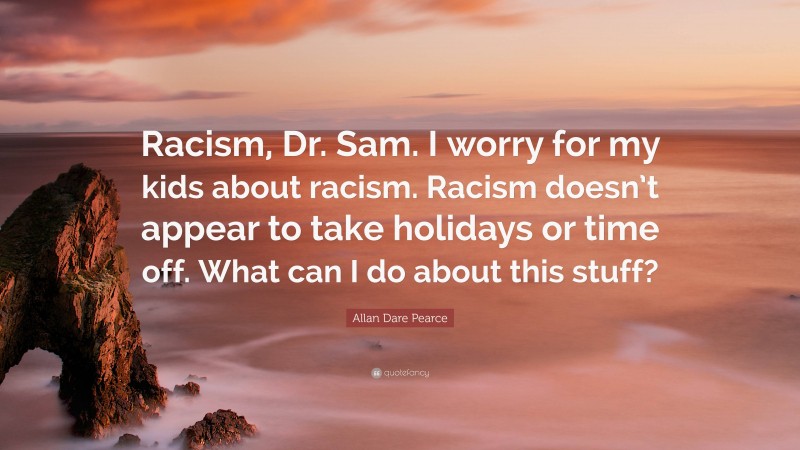 Allan Dare Pearce Quote: “Racism, Dr. Sam. I worry for my kids about racism. Racism doesn’t appear to take holidays or time off. What can I do about this stuff?”