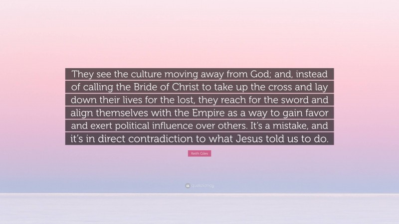 Keith Giles Quote: “They see the culture moving away from God; and, instead of calling the Bride of Christ to take up the cross and lay down their lives for the lost, they reach for the sword and align themselves with the Empire as a way to gain favor and exert political influence over others. It’s a mistake, and it’s in direct contradiction to what Jesus told us to do.”