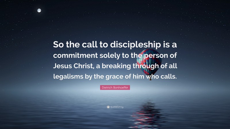 Dietrich Bonhoeffer Quote: “So the call to discipleship is a commitment solely to the person of Jesus Christ, a breaking through of all legalisms by the grace of him who calls.”