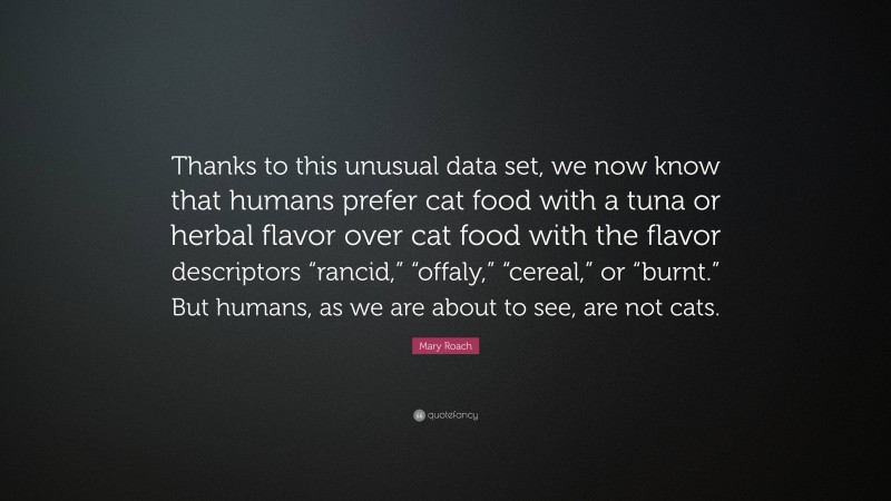 Mary Roach Quote: “Thanks to this unusual data set, we now know that humans prefer cat food with a tuna or herbal flavor over cat food with the flavor descriptors “rancid,” “offaly,” “cereal,” or “burnt.” But humans, as we are about to see, are not cats.”