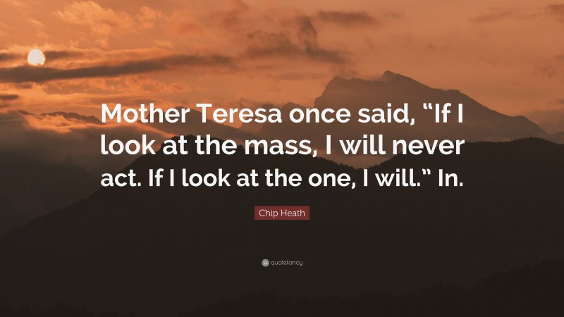 Chip Heath Quote: “Mother Teresa once said, “If I look at the mass, I will never act. If I look at the one, I will.” In.”