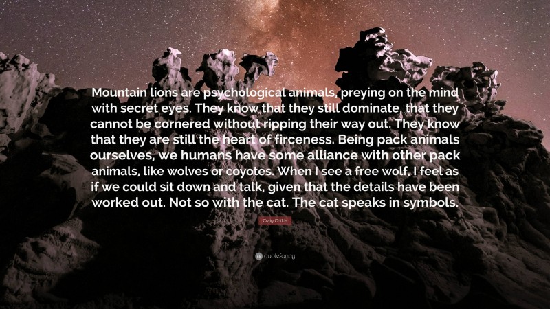 Craig Childs Quote: “Mountain lions are psychological animals, preying on the mind with secret eyes. They know that they still dominate, that they cannot be cornered without ripping their way out. They know that they are still the heart of firceness. Being pack animals ourselves, we humans have some alliance with other pack animals, like wolves or coyotes. When I see a free wolf, I feel as if we could sit down and talk, given that the details have been worked out. Not so with the cat. The cat speaks in symbols.”