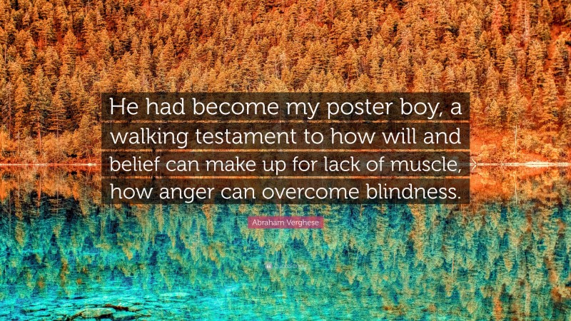 Abraham Verghese Quote: “He had become my poster boy, a walking testament to how will and belief can make up for lack of muscle, how anger can overcome blindness.”