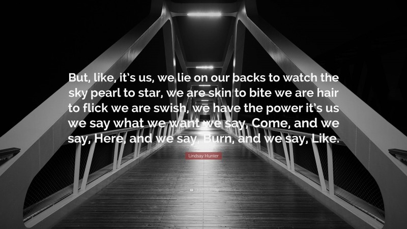 Lindsay Hunter Quote: “But, like, it’s us, we lie on our backs to watch the sky pearl to star, we are skin to bite we are hair to flick we are swish, we have the power it’s us we say what we want we say, Come, and we say, Here, and we say, Burn, and we say, Like.”