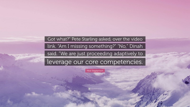 Neal Stephenson Quote: “Got what?” Pete Starling asked, over the video link. “Am I missing something?” “No,” Dinah said. “We are just proceeding adaptively to leverage our core competencies.”