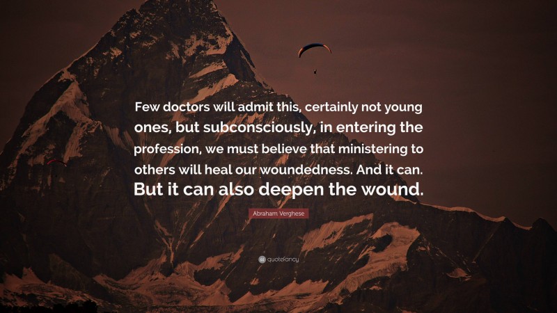 Abraham Verghese Quote: “Few doctors will admit this, certainly not young ones, but subconsciously, in entering the profession, we must believe that ministering to others will heal our woundedness. And it can. But it can also deepen the wound.”