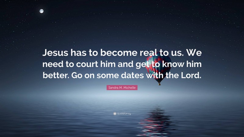 Sandra M. Michelle Quote: “Jesus has to become real to us. We need to court him and get to know him better. Go on some dates with the Lord.”
