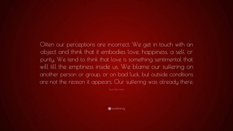 Thich Nhat Hanh Quote: “Often our perceptions are incorrect. We get in touch with an object and think that it embodies love, happiness, a self, or purity. We tend to think that love is something sentimental that will fill the emptiness inside us. We blame our suffering on another person or group, or on bad luck, but outside conditions are not the reason it appears. Our suffering was already there.”