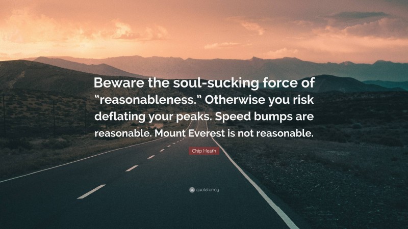 Chip Heath Quote: “Beware the soul-sucking force of “reasonableness.” Otherwise you risk deflating your peaks. Speed bumps are reasonable. Mount Everest is not reasonable.”