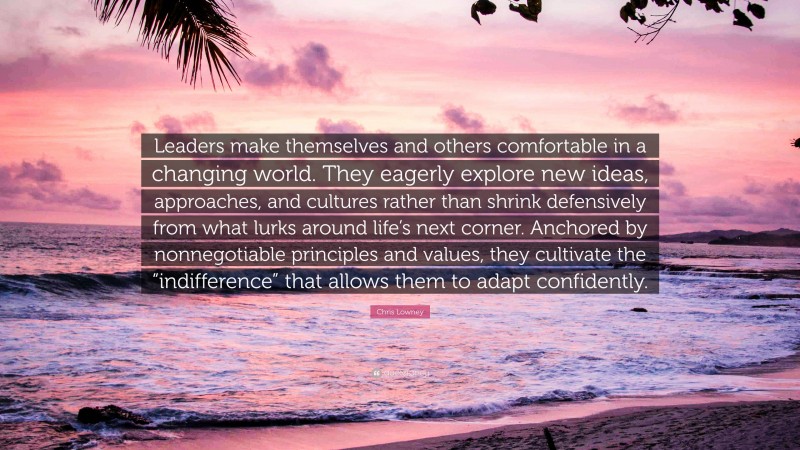 Chris Lowney Quote: “Leaders make themselves and others comfortable in a changing world. They eagerly explore new ideas, approaches, and cultures rather than shrink defensively from what lurks around life’s next corner. Anchored by nonnegotiable principles and values, they cultivate the “indifference” that allows them to adapt confidently.”