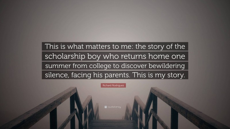 Richard Rodriguez Quote: “This is what matters to me: the story of the scholarship boy who returns home one summer from college to discover bewildering silence, facing his parents. This is my story.”
