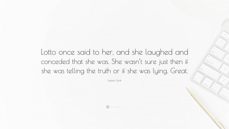 Lauren Groff Quote: “Lotto once said to her, and she laughed and conceded that she was. She wasn’t sure just then if she was telling the truth or if she was lying. Great.”