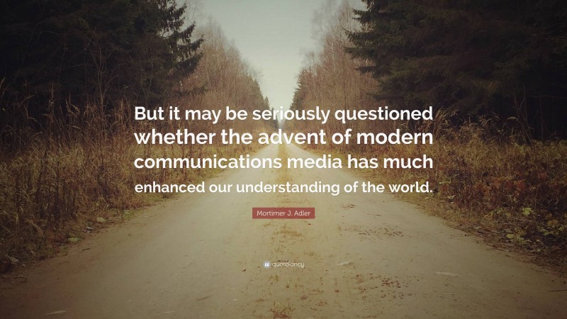 Mortimer J. Adler Quote: “But it may be seriously questioned whether the advent of modern communications media has much enhanced our understanding of the world.”