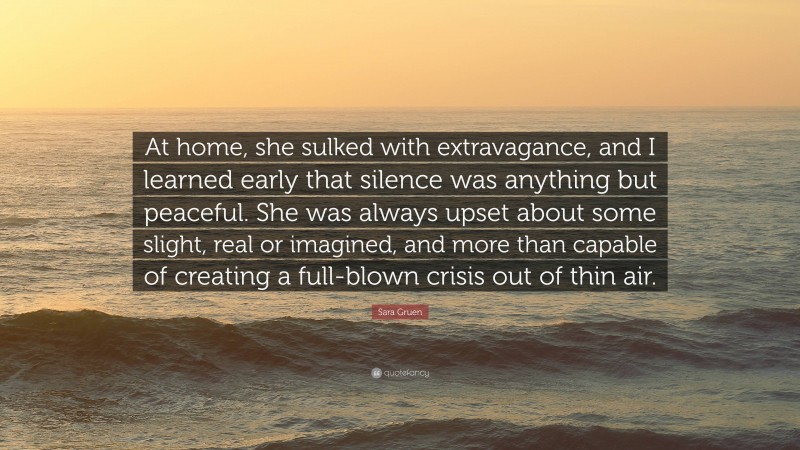 Sara Gruen Quote: “At home, she sulked with extravagance, and I learned early that silence was anything but peaceful. She was always upset about some slight, real or imagined, and more than capable of creating a full-blown crisis out of thin air.”