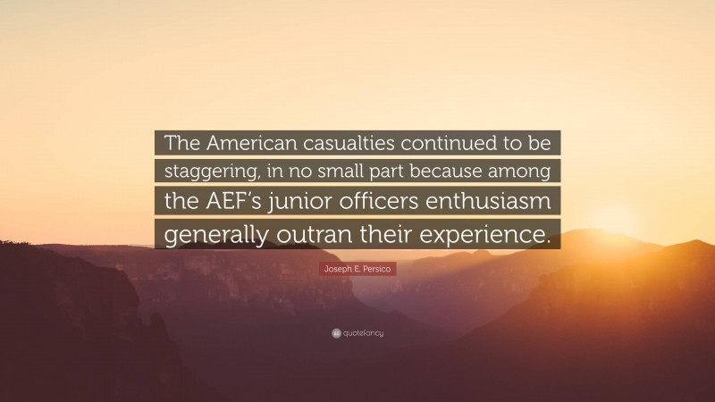Joseph E. Persico Quote: “The American casualties continued to be staggering, in no small part because among the AEF’s junior officers enthusiasm generally outran their experience.”