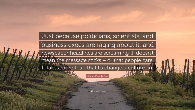 Jeanne Marie Laskas Quote: “Just because politicians, scientists, and business execs are raging about it, and newspaper headlines are screaming it, doesn’t mean the message sticks – or that people care. It takes more than that to change a culture. In.”