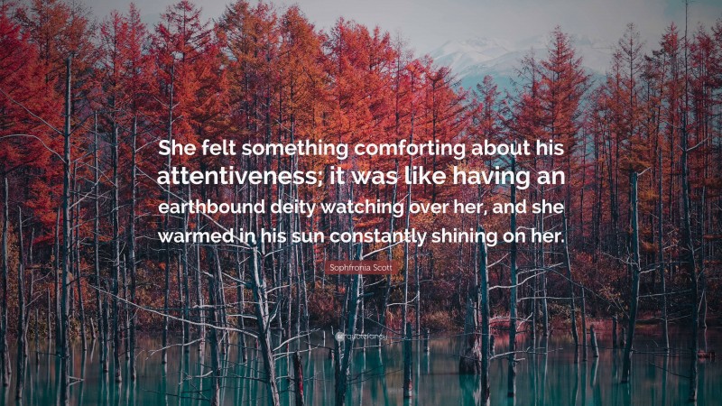 Sophfronia Scott Quote: “She felt something comforting about his attentiveness; it was like having an earthbound deity watching over her, and she warmed in his sun constantly shining on her.”
