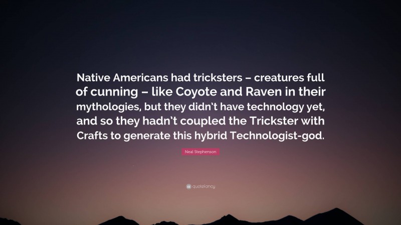 Neal Stephenson Quote: “Native Americans had tricksters – creatures full of cunning – like Coyote and Raven in their mythologies, but they didn’t have technology yet, and so they hadn’t coupled the Trickster with Crafts to generate this hybrid Technologist-god.”