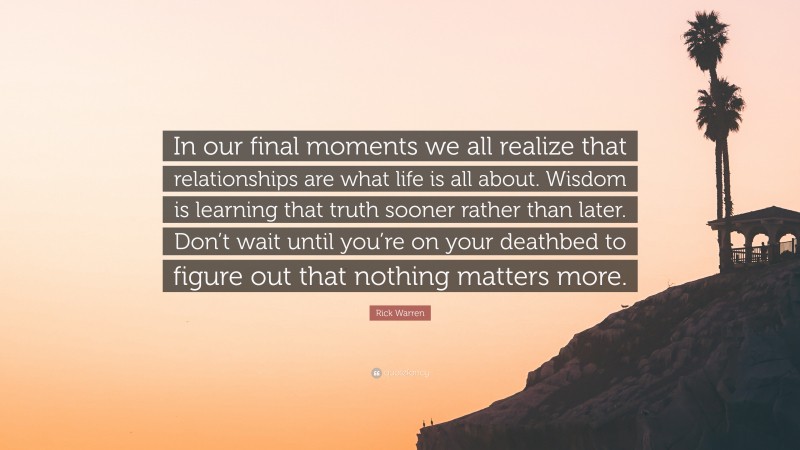 Rick Warren Quote: “In our final moments we all realize that relationships are what life is all about. Wisdom is learning that truth sooner rather than later. Don’t wait until you’re on your deathbed to figure out that nothing matters more.”